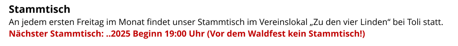 Stammtisch   An jedem ersten Freitag im Monat findet unser Stammtisch im Vereinslokal „Zu den vier Linden“ bei Toli statt.  Nächster Stammtisch: ..2025 Beginn 19:00 Uhr (Vor dem Waldfest kein Stammtisch!)