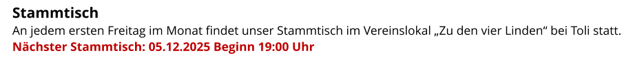 Stammtisch   An jedem ersten Freitag im Monat findet unser Stammtisch im Vereinslokal „Zu den vier Linden“ bei Toli statt.  Nächster Stammtisch: 05.12.2025 Beginn 19:00 Uhr