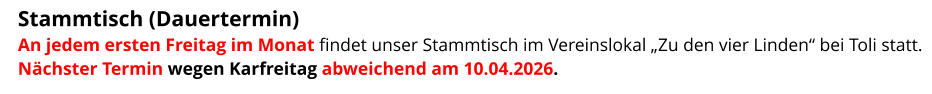 Stammtisch (Dauertermin)  An jedem ersten Freitag im Monat findet unser Stammtisch im Vereinslokal „Zu den vier Linden“ bei Toli statt. Nächster Termin wegen Karfreitag abweichend am 10.04.2026.