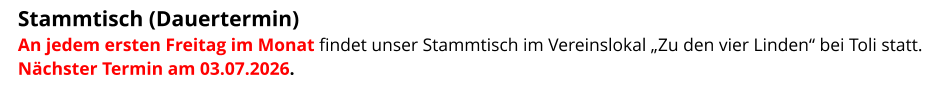 Stammtisch (Dauertermin)  An jedem ersten Freitag im Monat findet unser Stammtisch im Vereinslokal „Zu den vier Linden“ bei Toli statt. Nächster Termin am 03.07.2026.